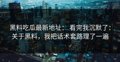 黑料吃瓜最新地址： 看完我沉默了：关于黑料，我把话术套路理了一遍
