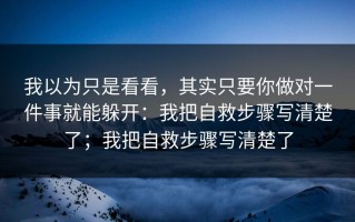 我以为只是看看，其实只要你做对一件事就能躲开：我把自救步骤写清楚了；我把自救步骤写清楚了