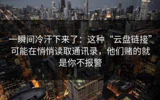 一瞬间冷汗下来了：这种“云盘链接”可能在悄悄读取通讯录，他们赌的就是你不报警