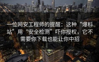 一位网安工程师的提醒：这种“爆料站”用“安全检测”吓你授权，它不需要你下载也能让你中招