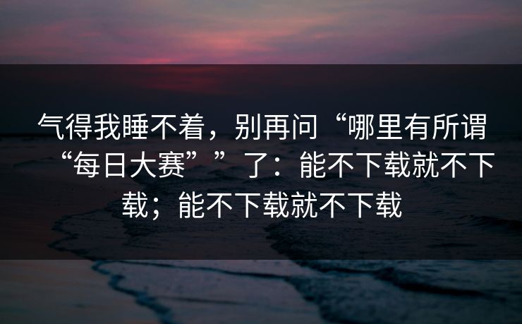 气得我睡不着，别再问“哪里有所谓“每日大赛””了：能不下载就不下载；能不下载就不下载-第1张图片-每日大赛在线播