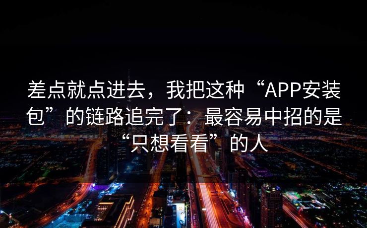 差点就点进去，我把这种“APP安装包”的链路追完了：最容易中招的是“只想看看”的人-第1张图片-每日大赛在线播