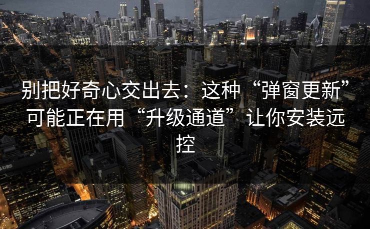 别把好奇心交出去：这种“弹窗更新”可能正在用“升级通道”让你安装远控-第1张图片-每日大赛在线播