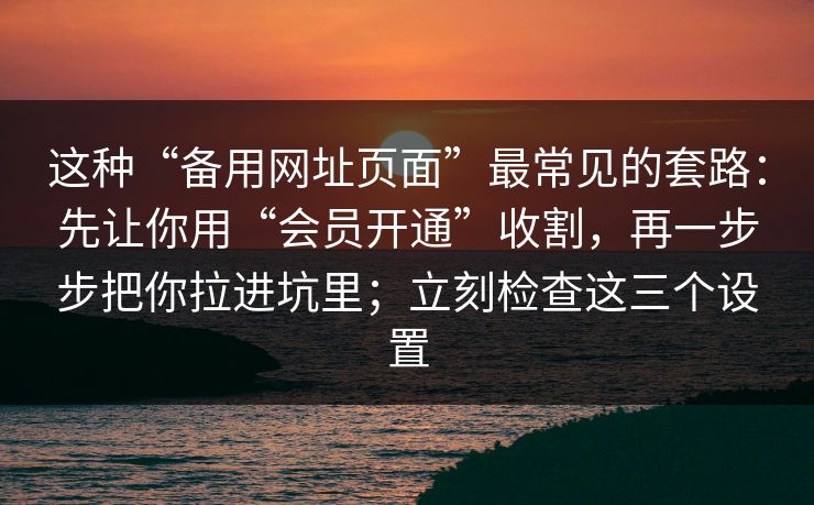 这种“备用网址页面”最常见的套路：先让你用“会员开通”收割，再一步步把你拉进坑里；立刻检查这三个设置-第1张图片-每日大赛在线播
