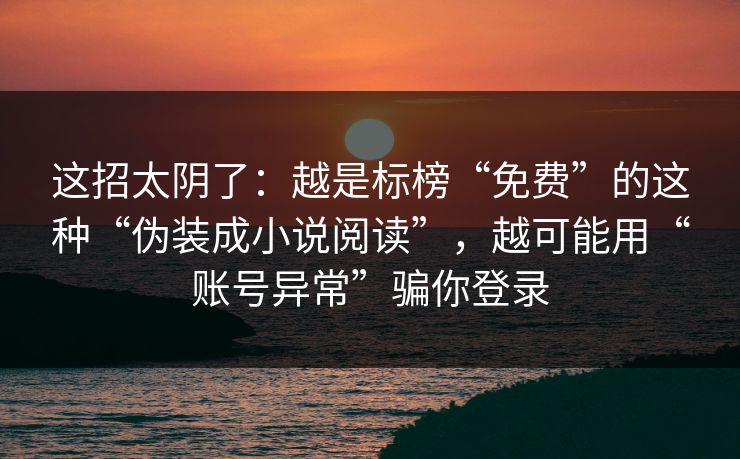 这招太阴了：越是标榜“免费”的这种“伪装成小说阅读”，越可能用“账号异常”骗你登录-第1张图片-每日大赛在线播