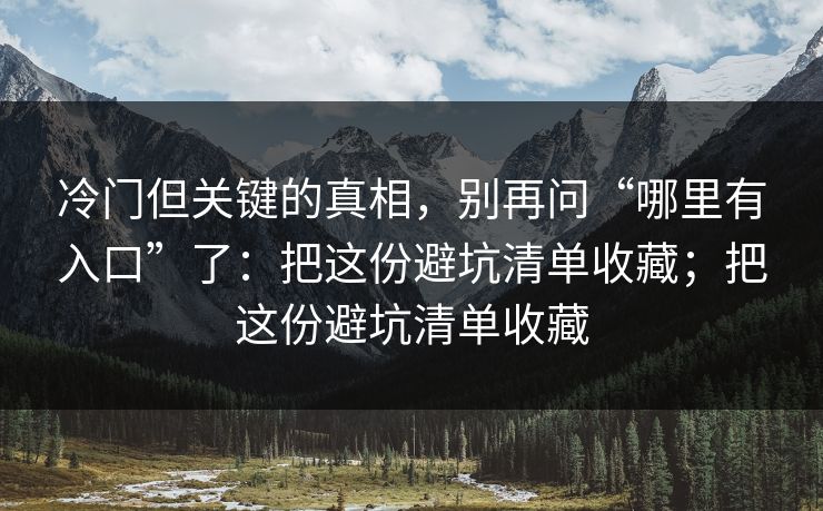 冷门但关键的真相，别再问“哪里有入口”了：把这份避坑清单收藏；把这份避坑清单收藏