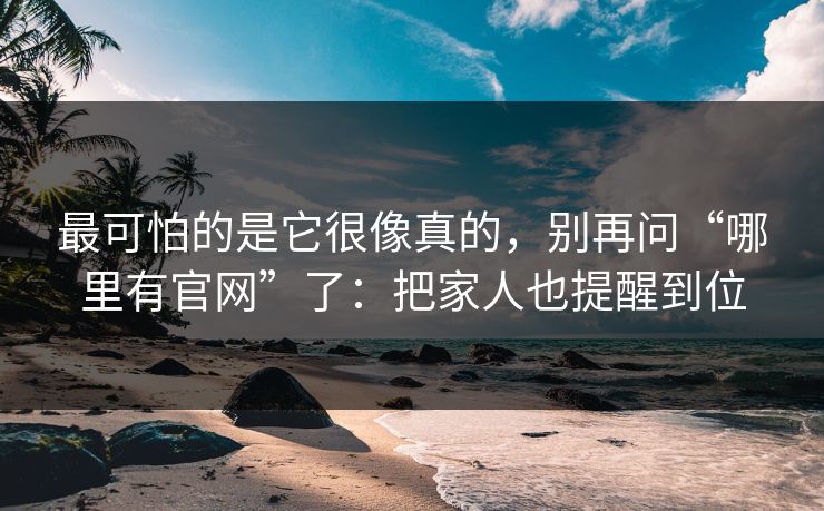 最可怕的是它很像真的，别再问“哪里有官网”了：把家人也提醒到位