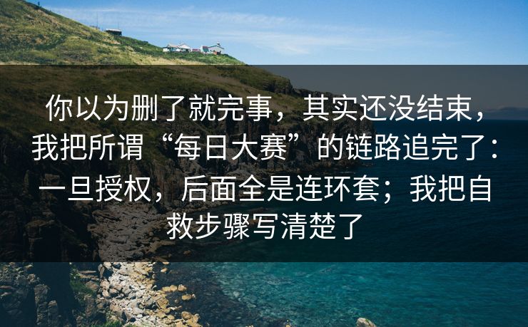 你以为删了就完事，其实还没结束，我把所谓“每日大赛”的链路追完了：一旦授权，后面全是连环套；我把自救步骤写清楚了