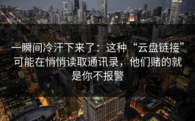 一瞬间冷汗下来了：这种“云盘链接”可能在悄悄读取通讯录，他们赌的就是你不报警