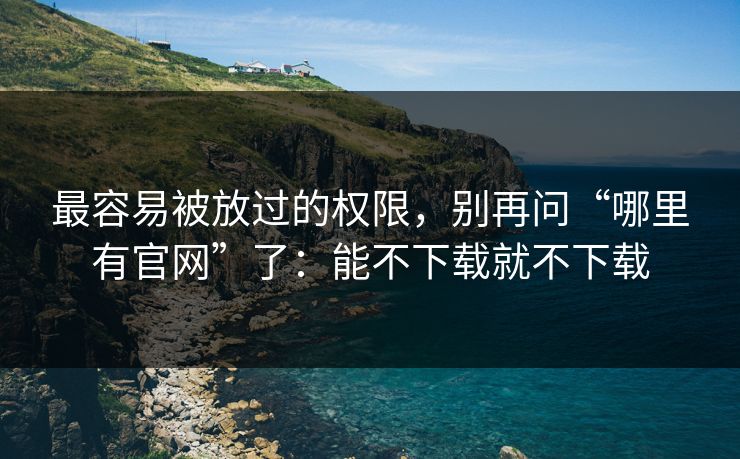 最容易被放过的权限，别再问“哪里有官网”了：能不下载就不下载