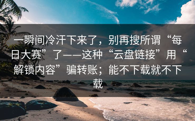 一瞬间冷汗下来了，别再搜所谓“每日大赛”了——这种“云盘链接”用“解锁内容”骗转账；能不下载就不下载