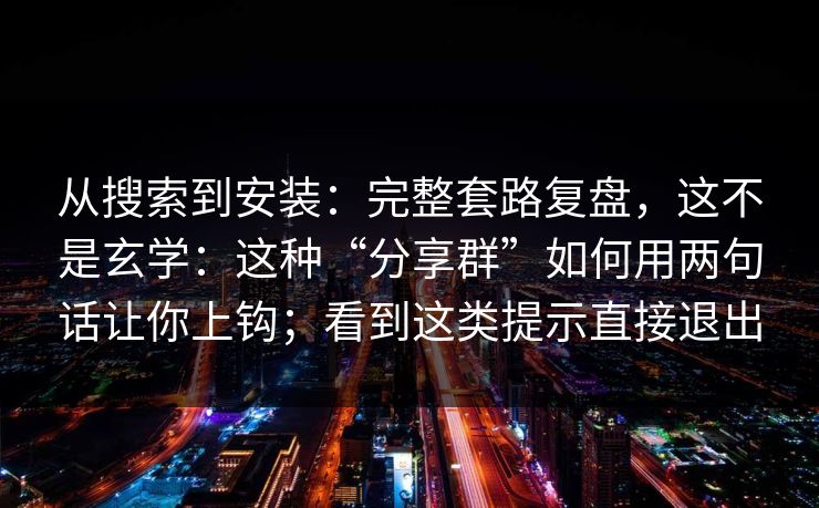 从搜索到安装：完整套路复盘，这不是玄学：这种“分享群”如何用两句话让你上钩；看到这类提示直接退出