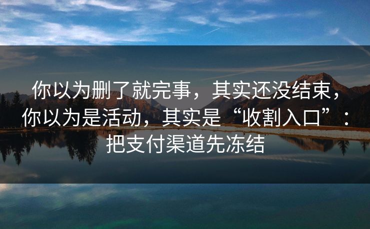 你以为删了就完事，其实还没结束，你以为是活动，其实是“收割入口”：把支付渠道先冻结