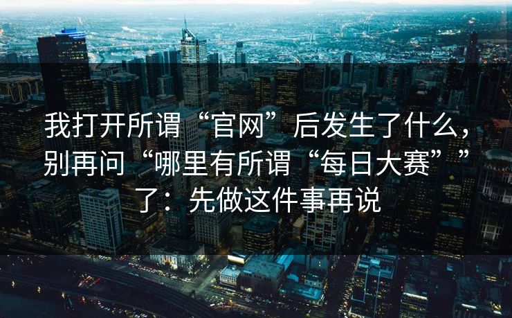 我打开所谓“官网”后发生了什么，别再问“哪里有所谓“每日大赛””了：先做这件事再说
