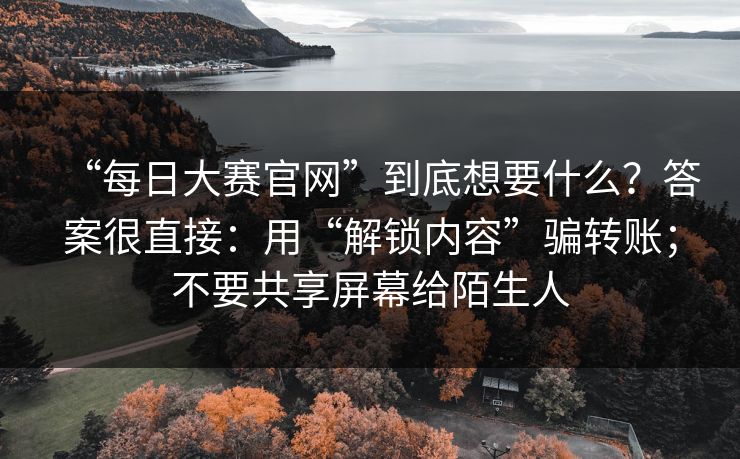 “每日大赛官网”到底想要什么？答案很直接：用“解锁内容”骗转账；不要共享屏幕给陌生人