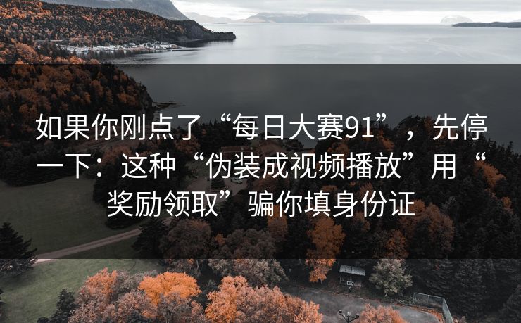 如果你刚点了“每日大赛91”，先停一下：这种“伪装成视频播放”用“奖励领取”骗你填身份证