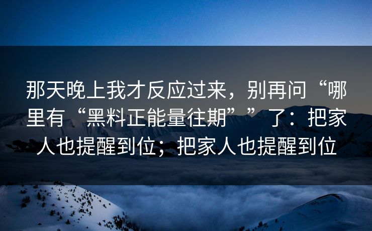 那天晚上我才反应过来，别再问“哪里有“黑料正能量往期””了：把家人也提醒到位；把家人也提醒到位
