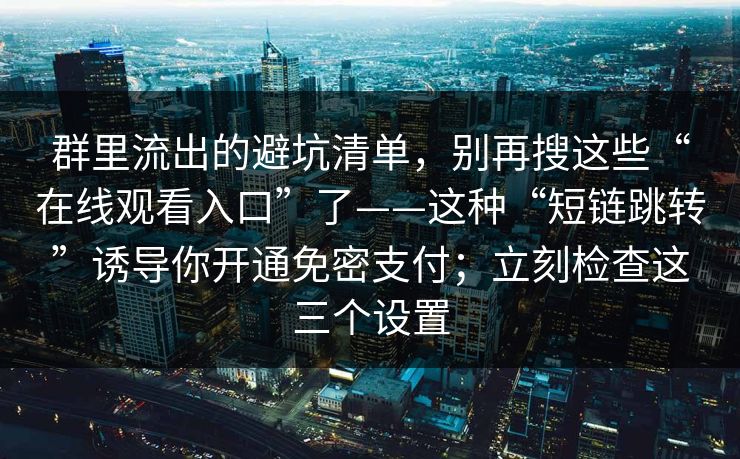群里流出的避坑清单，别再搜这些“在线观看入口”了——这种“短链跳转”诱导你开通免密支付；立刻检查这三个设置-第1张图片-每日大赛在线播