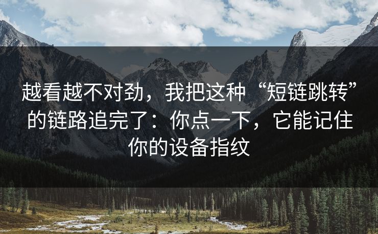 越看越不对劲，我把这种“短链跳转”的链路追完了：你点一下，它能记住你的设备指纹