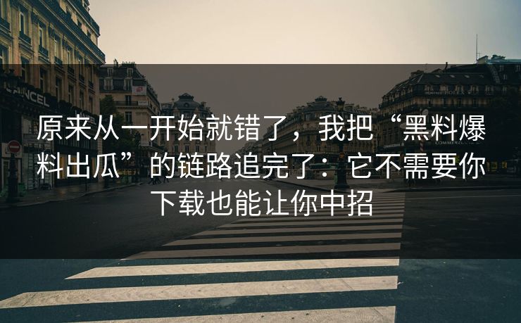原来从一开始就错了，我把“黑料爆料出瓜”的链路追完了：它不需要你下载也能让你中招