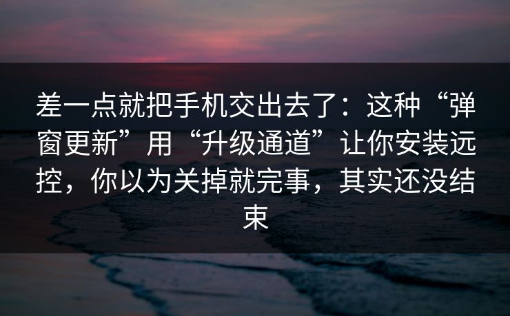 差一点就把手机交出去了：这种“弹窗更新”用“升级通道”让你安装远控，你以为关掉就完事，其实还没结束