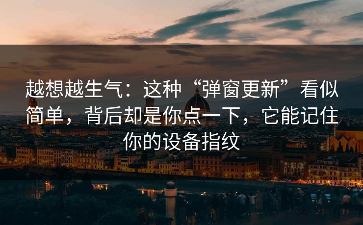 越想越生气：这种“弹窗更新”看似简单，背后却是你点一下，它能记住你的设备指纹-第1张图片-每日大赛在线播