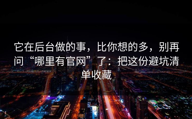 它在后台做的事，比你想的多，别再问“哪里有官网”了：把这份避坑清单收藏