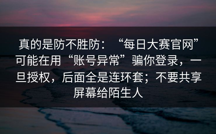 真的是防不胜防：“每日大赛官网”可能在用“账号异常”骗你登录，一旦授权，后面全是连环套；不要共享屏幕给陌生人