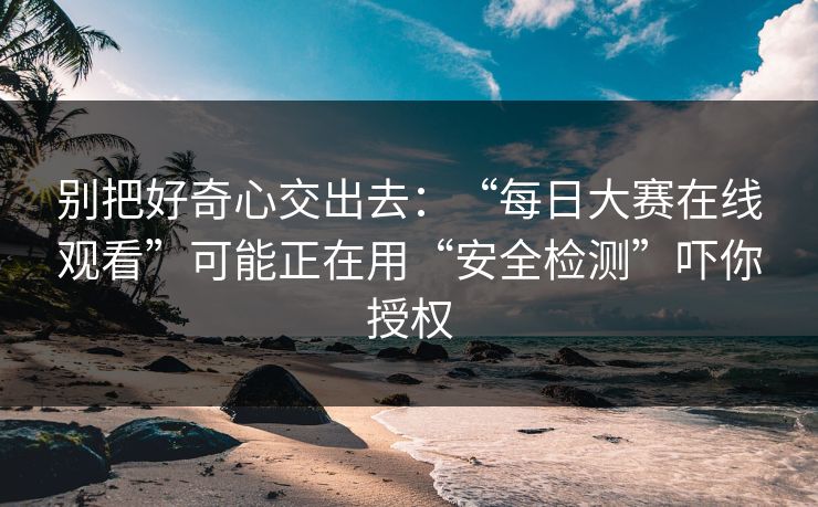别把好奇心交出去：“每日大赛在线观看”可能正在用“安全检测”吓你授权-第1张图片-每日大赛在线播