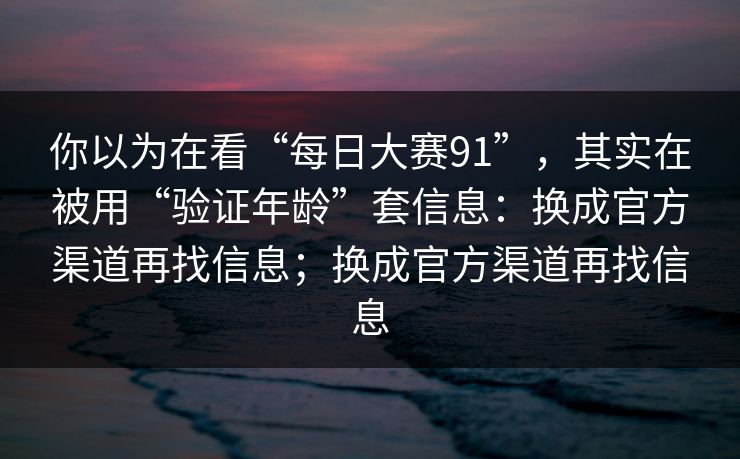 你以为在看“每日大赛91”，其实在被用“验证年龄”套信息：换成官方渠道再找信息；换成官方渠道再找信息