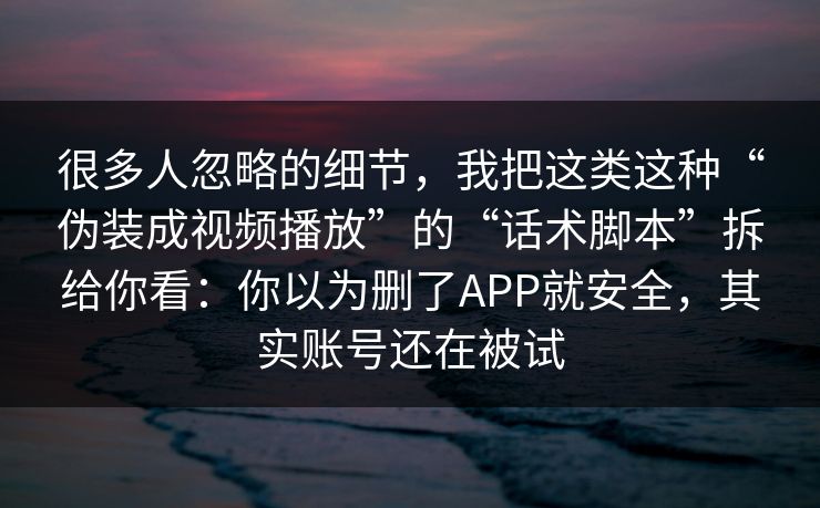 很多人忽略的细节，我把这类这种“伪装成视频播放”的“话术脚本”拆给你看：你以为删了APP就安全，其实账号还在被试-第1张图片-每日大赛在线播