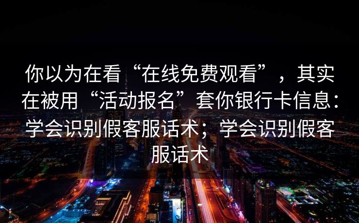 你以为在看“在线免费观看”，其实在被用“活动报名”套你银行卡信息：学会识别假客服话术；学会识别假客服话术