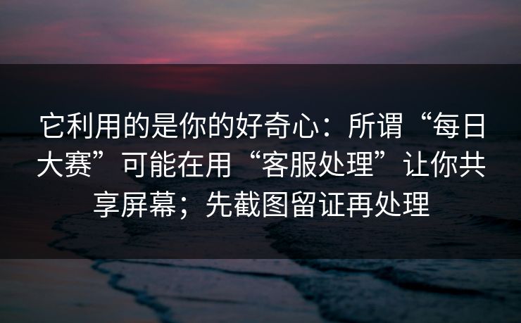 它利用的是你的好奇心：所谓“每日大赛”可能在用“客服处理”让你共享屏幕；先截图留证再处理