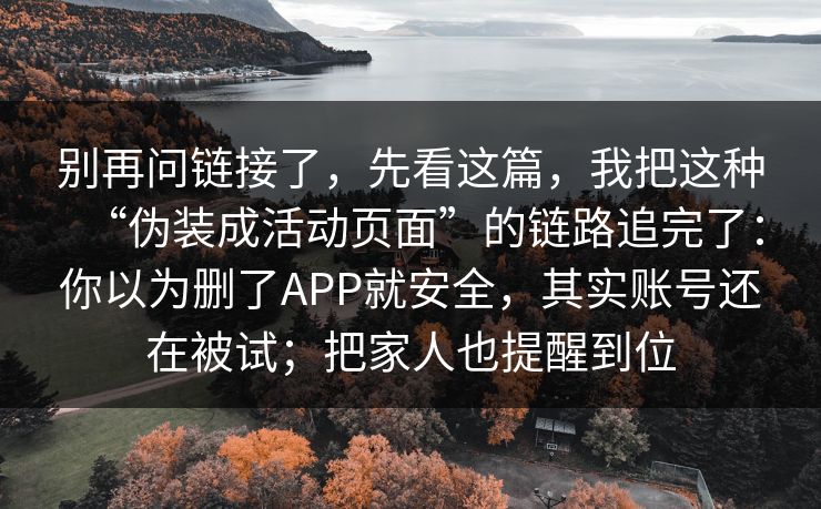 别再问链接了，先看这篇，我把这种“伪装成活动页面”的链路追完了：你以为删了APP就安全，其实账号还在被试；把家人也提醒到位