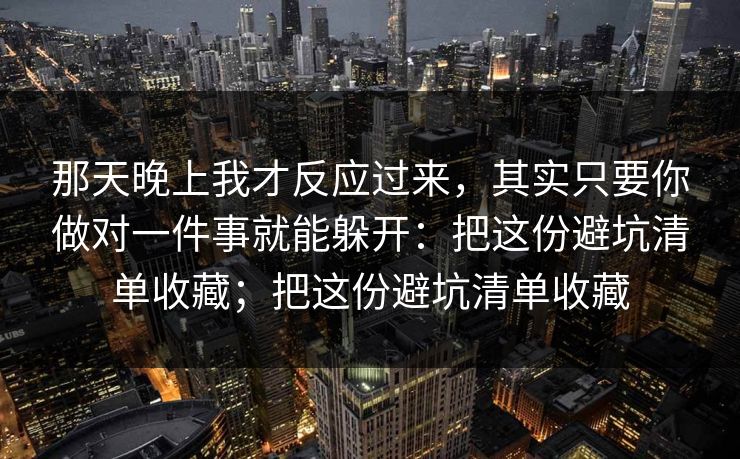 那天晚上我才反应过来，其实只要你做对一件事就能躲开：把这份避坑清单收藏；把这份避坑清单收藏