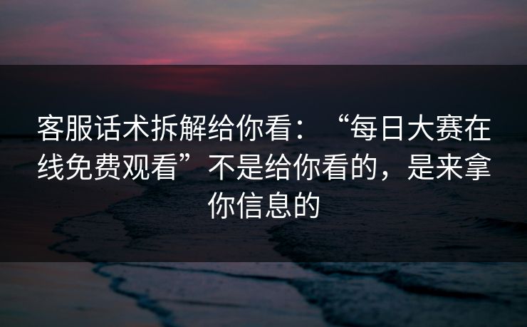 客服话术拆解给你看：“每日大赛在线免费观看”不是给你看的，是来拿你信息的