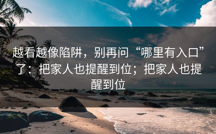 越看越像陷阱，别再问“哪里有入口”了：把家人也提醒到位；把家人也提醒到位