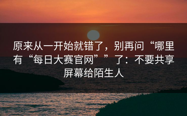 原来从一开始就错了，别再问“哪里有“每日大赛官网””了：不要共享屏幕给陌生人