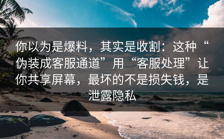你以为是爆料，其实是收割：这种“伪装成客服通道”用“客服处理”让你共享屏幕，最坏的不是损失钱，是泄露隐私