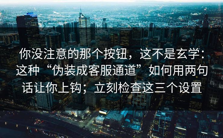 你没注意的那个按钮，这不是玄学：这种“伪装成客服通道”如何用两句话让你上钩；立刻检查这三个设置