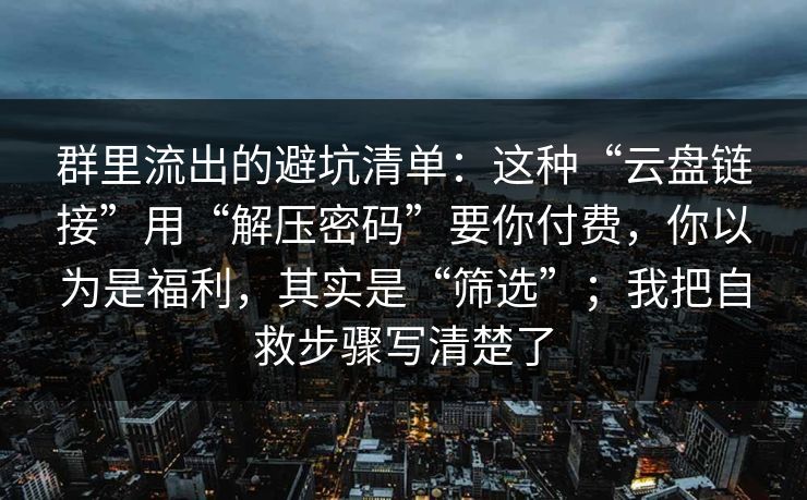 群里流出的避坑清单：这种“云盘链接”用“解压密码”要你付费，你以为是福利，其实是“筛选”；我把自救步骤写清楚了