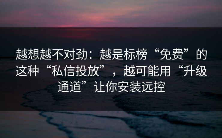 越想越不对劲：越是标榜“免费”的这种“私信投放”，越可能用“升级通道”让你安装远控