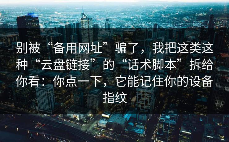 别被“备用网址”骗了，我把这类这种“云盘链接”的“话术脚本”拆给你看：你点一下，它能记住你的设备指纹-第1张图片-每日大赛在线播