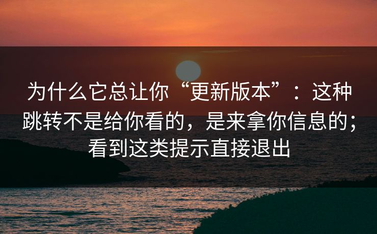 为什么它总让你“更新版本”：这种跳转不是给你看的，是来拿你信息的；看到这类提示直接退出