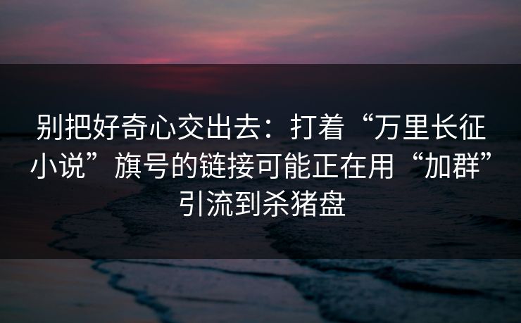 别把好奇心交出去：打着“万里长征小说”旗号的链接可能正在用“加群”引流到杀猪盘