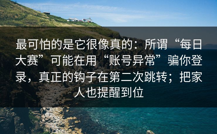 最可怕的是它很像真的：所谓“每日大赛”可能在用“账号异常”骗你登录，真正的钩子在第二次跳转；把家人也提醒到位