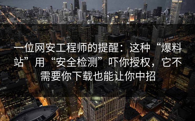 一位网安工程师的提醒：这种“爆料站”用“安全检测”吓你授权，它不需要你下载也能让你中招