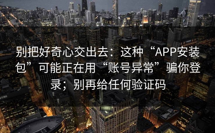 别把好奇心交出去：这种“APP安装包”可能正在用“账号异常”骗你登录；别再给任何验证码