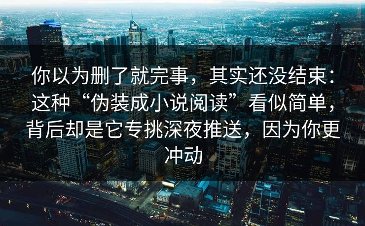 你以为删了就完事，其实还没结束：这种“伪装成小说阅读”看似简单，背后却是它专挑深夜推送，因为你更冲动