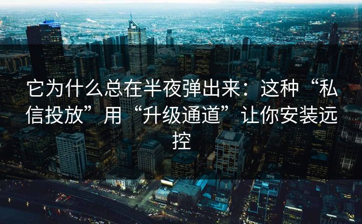 它为什么总在半夜弹出来：这种“私信投放”用“升级通道”让你安装远控